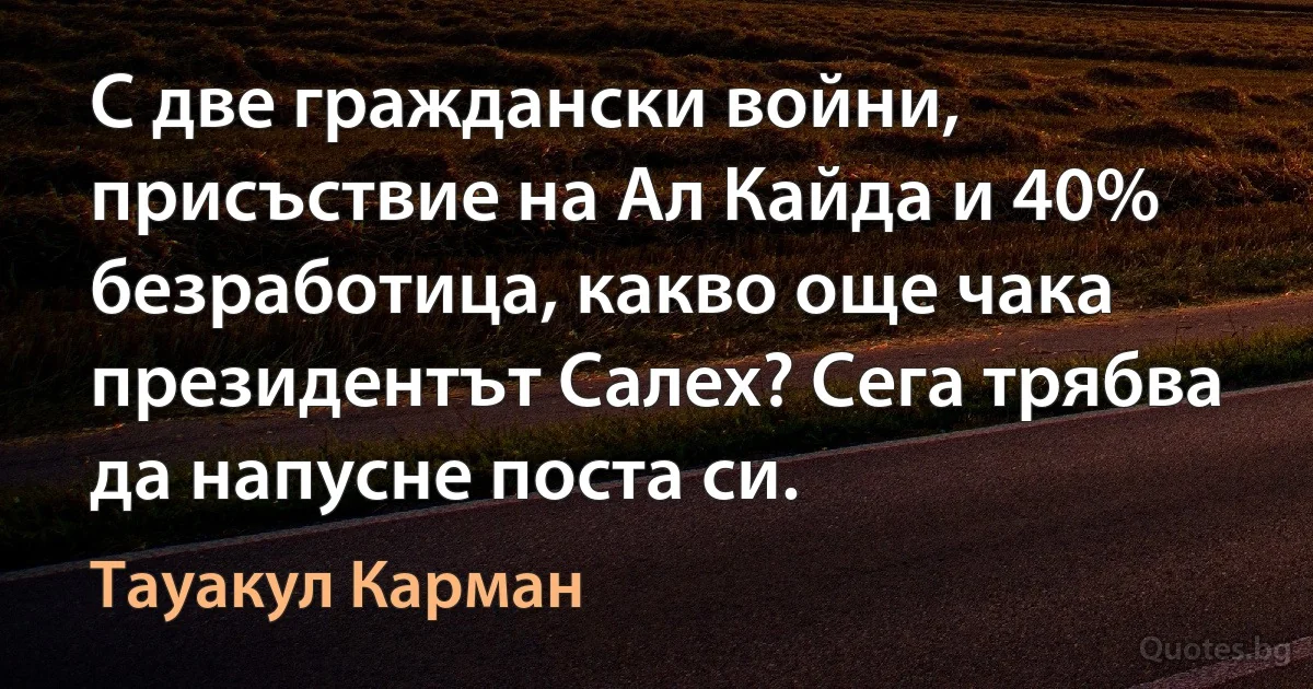 С две граждански войни, присъствие на Ал Кайда и 40% безработица, какво още чака президентът Салех? Сега трябва да напусне поста си. (Тауакул Карман)