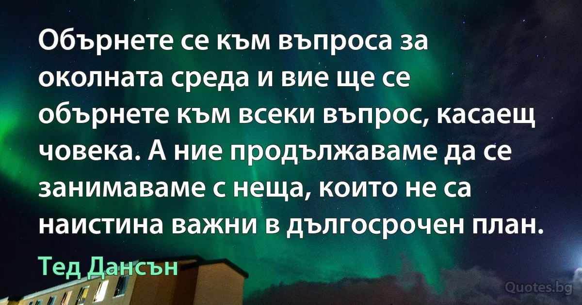 Обърнете се към въпроса за околната среда и вие ще се обърнете към всеки въпрос, касаещ човека. А ние продължаваме да се занимаваме с неща, които не са наистина важни в дългосрочен план. (Тед Дансън)