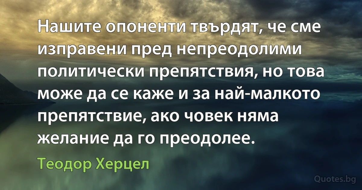 Нашите опоненти твърдят, че сме изправени пред непреодолими политически препятствия, но това може да се каже и за най-малкото препятствие, ако човек няма желание да го преодолее. (Теодор Херцел)