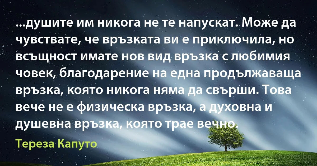 ...душите им никога не те напускат. Може да чувствате, че връзката ви е приключила, но всъщност имате нов вид връзка с любимия човек, благодарение на една продължаваща връзка, която никога няма да свърши. Това вече не е физическа връзка, а духовна и душевна връзка, която трае вечно. (Тереза Капуто)