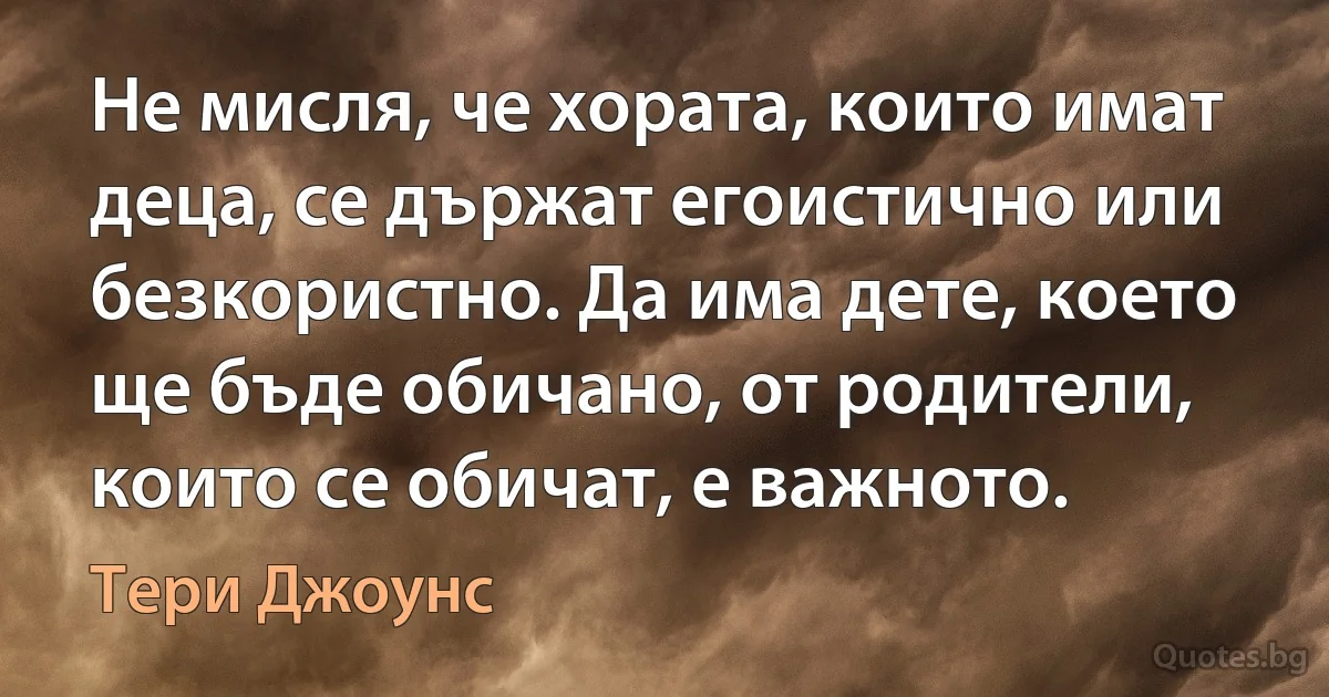 Не мисля, че хората, които имат деца, се държат егоистично или безкористно. Да има дете, което ще бъде обичано, от родители, които се обичат, е важното. (Тери Джоунс)