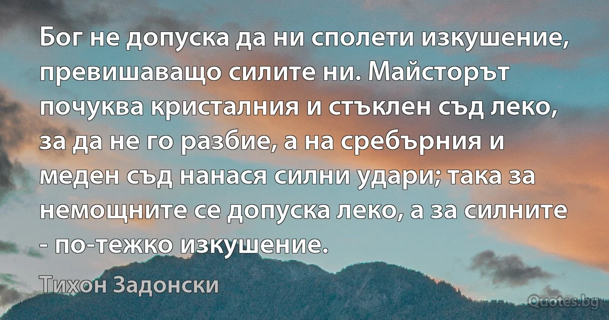 Бог не допуска да ни сполети изкушение, превишаващо силите ни. Майсторът почуква кристалния и стъклен съд леко, за да не го разбие, а на сребърния и меден съд нанася силни удари; така за немощните се допуска леко, а за силните - по-тежко изкушение. (Тихон Задонски)