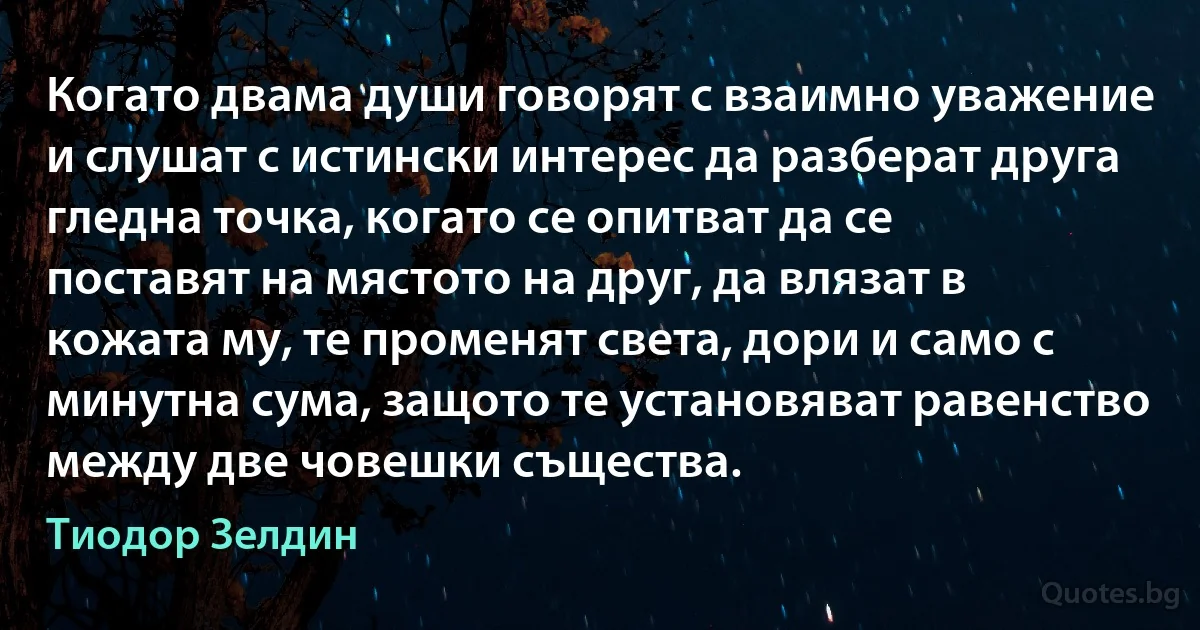 Когато двама души говорят с взаимно уважение и слушат с истински интерес да разберат друга гледна точка, когато се опитват да се поставят на мястото на друг, да влязат в кожата му, те променят света, дори и само с минутна сума, защото те установяват равенство между две човешки същества. (Тиодор Зелдин)