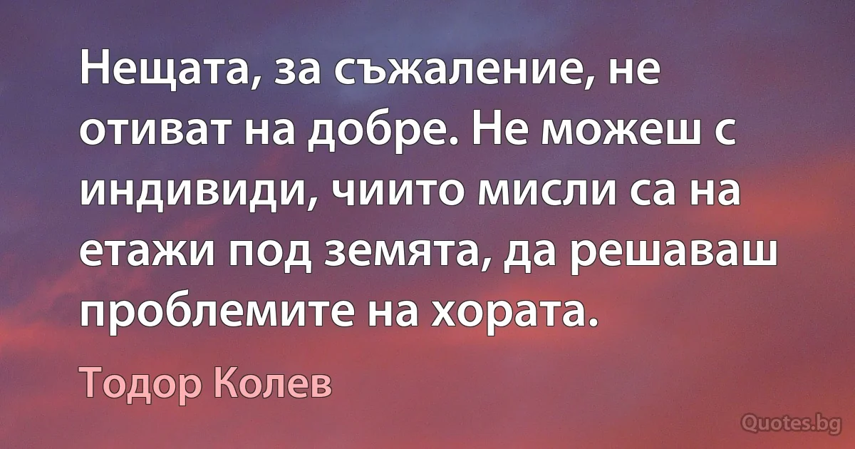 Нещата, за съжаление, не отиват на добре. Не можеш с индивиди, чиито мисли са на етажи под земята, да решаваш проблемите на хората. (Тодор Колев)