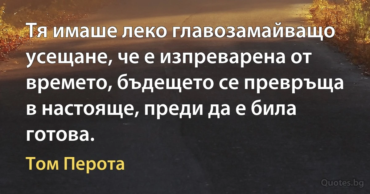 Тя имаше леко главозамайващо усещане, че е изпреварена от времето, бъдещето се превръща в настояще, преди да е била готова. (Том Перота)