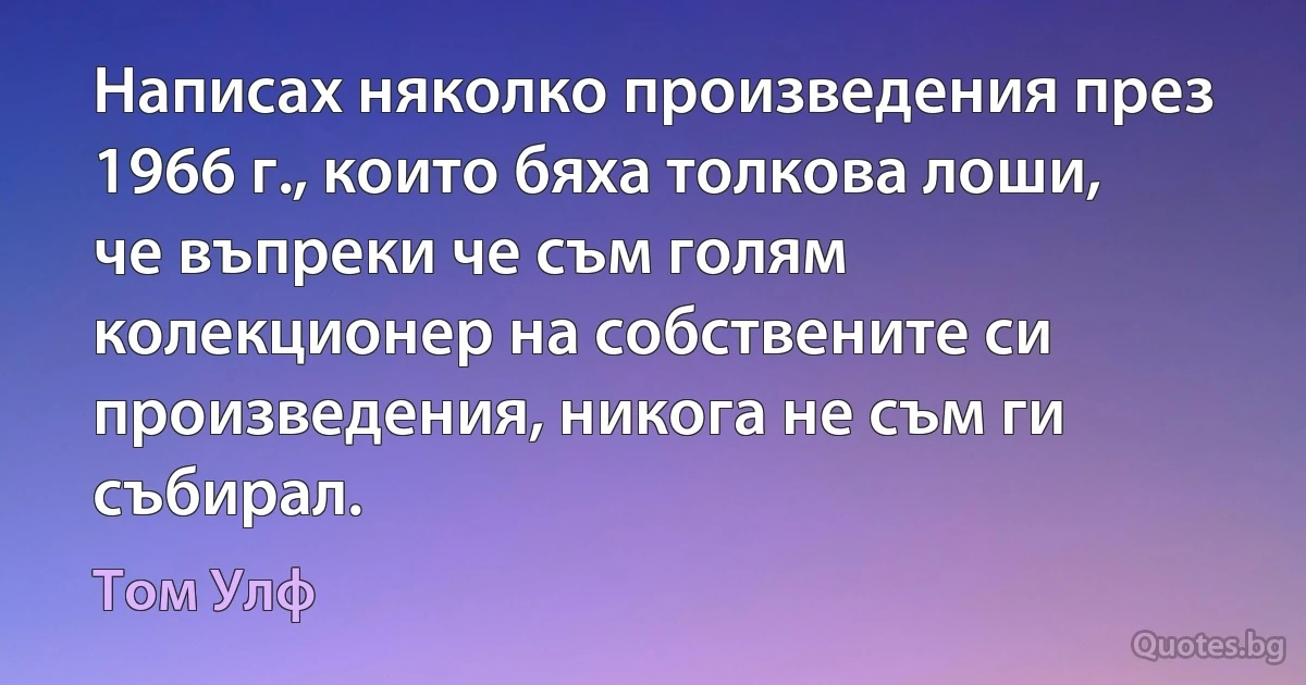 Написах няколко произведения през 1966 г., които бяха толкова лоши, че въпреки че съм голям колекционер на собствените си произведения, никога не съм ги събирал. (Том Улф)