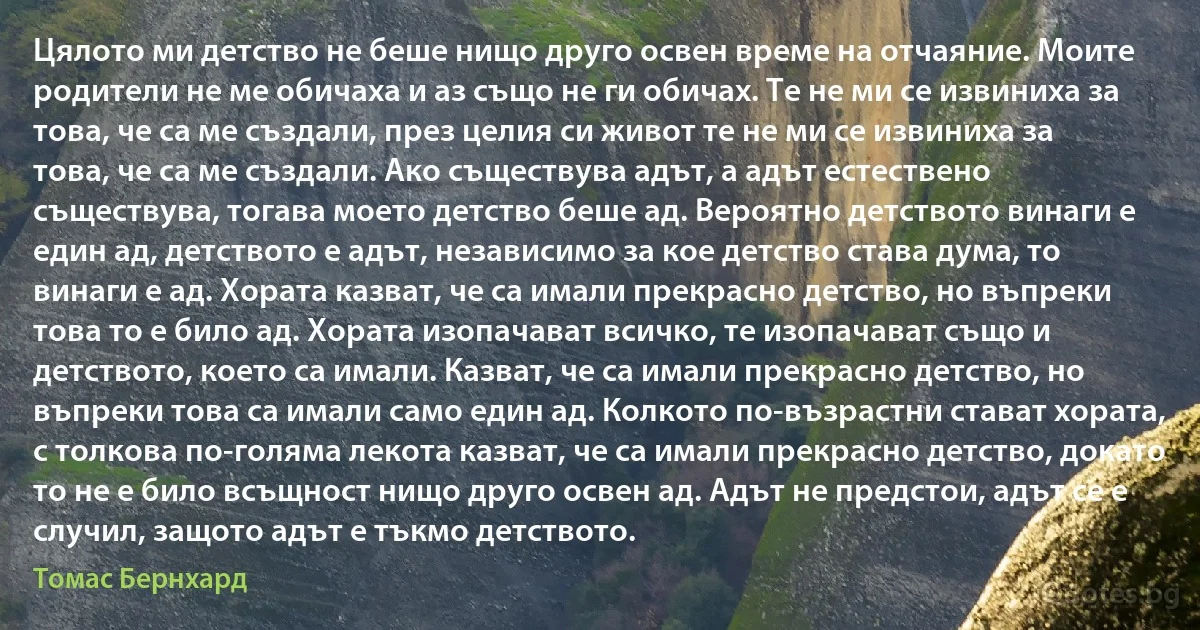 Цялото ми детство не беше нищо друго освен време на отчаяние. Моите родители не ме обичаха и аз също не ги обичах. Те не ми се извиниха за това, че са ме създали, през целия си живот те не ми се извиниха за това, че са ме създали. Ако съществува адът, а адът естествено съществува, тогава моето детство беше ад. Вероятно детството винаги е един ад, детството е адът, независимо за кое детство става дума, то винаги е ад. Хората казват, че са имали прекрасно детство, но въпреки това то е било ад. Хората изопачават всичко, те изопачават също и детството, което са имали. Казват, че са имали прекрасно детство, но въпреки това са имали само един ад. Колкото по-възрастни стават хората, с толкова по-голяма лекота казват, че са имали прекрасно детство, докато то не е било всъщност нищо друго освен ад. Адът не предстои, адът се е случил, защото адът е тъкмо детството. (Томас Бернхард)