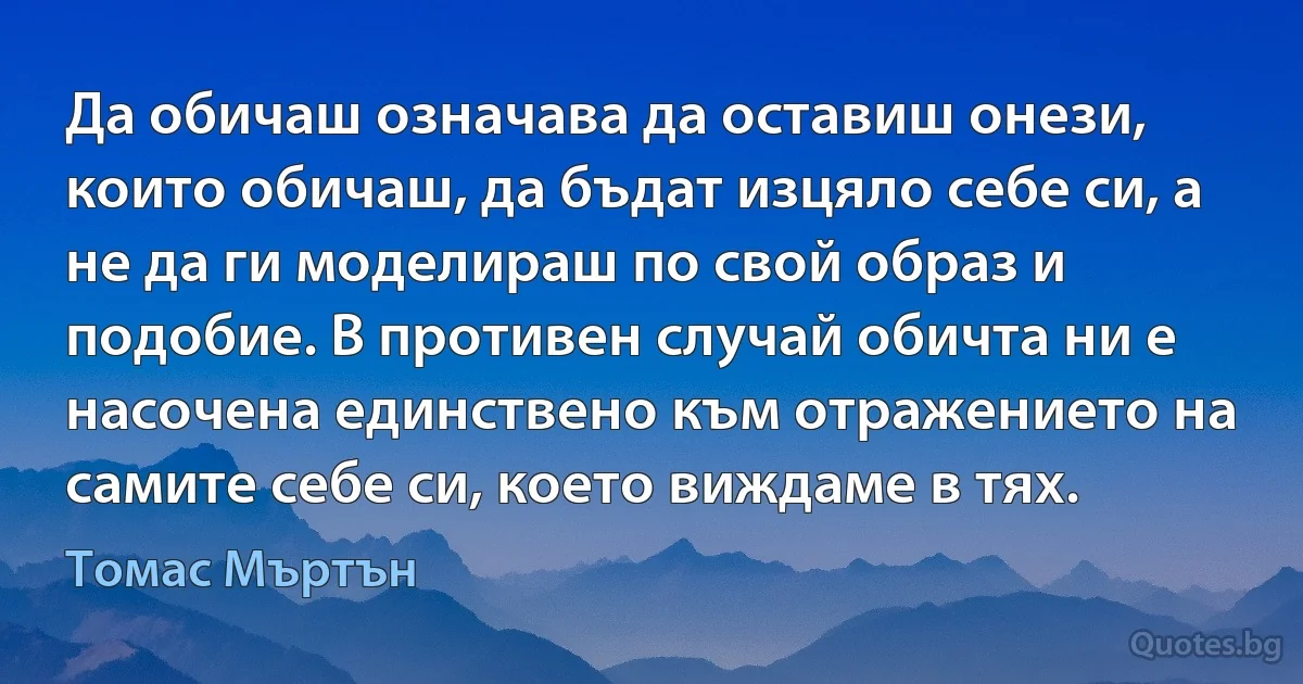 Да обичаш означава да оставиш онези, които обичаш, да бъдат изцяло себе си, а не да ги моделираш по свой образ и подобие. В противен случай обичта ни е насочена единствено към отражението на самите себе си, което виждаме в тях. (Томас Мъртън)