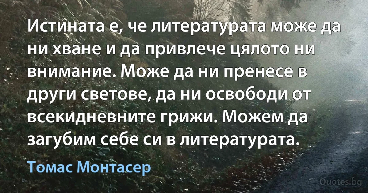 Истината е, че литературата може да ни хване и да привлече цялото ни внимание. Може да ни пренесе в други светове, да ни освободи от всекидневните грижи. Можем да загубим себе си в литературата. (Томас Монтасер)