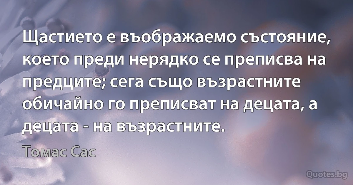 Щастието е въображаемо състояние, което преди нерядко се преписва на предците; сега също възрастните обичайно го преписват на децата, а децата - на възрастните. (Томас Сас)