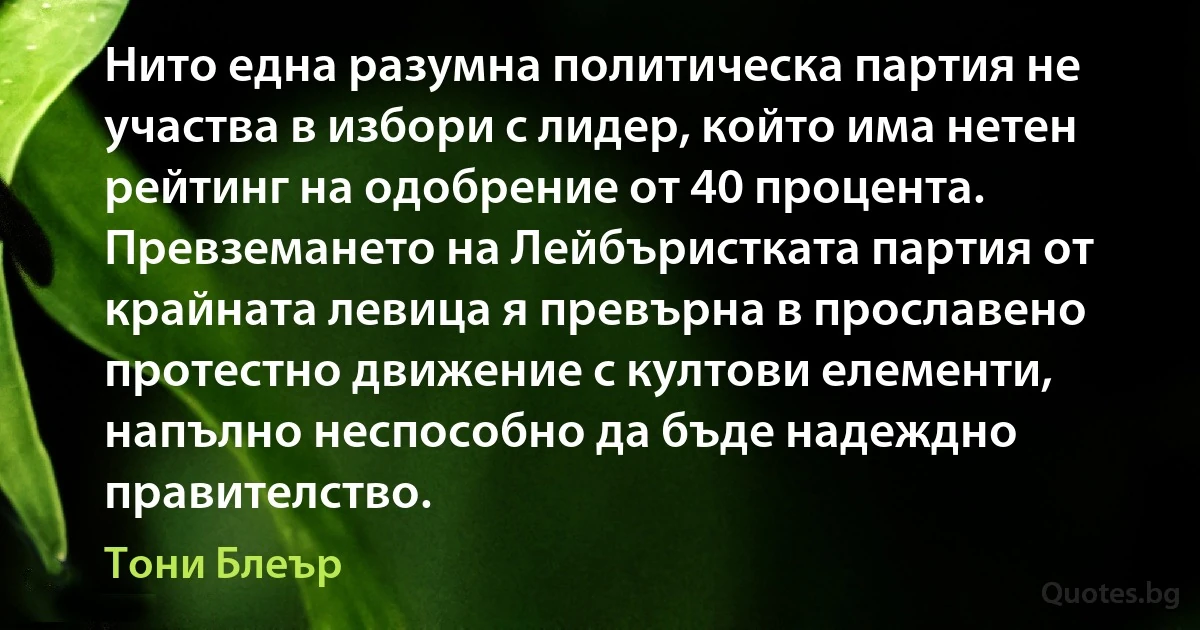 Нито една разумна политическа партия не участва в избори с лидер, който има нетен рейтинг на одобрение от 40 процента. Превземането на Лейбъристката партия от крайната левица я превърна в прославено протестно движение с култови елементи, напълно неспособно да бъде надеждно правителство. (Тони Блеър)