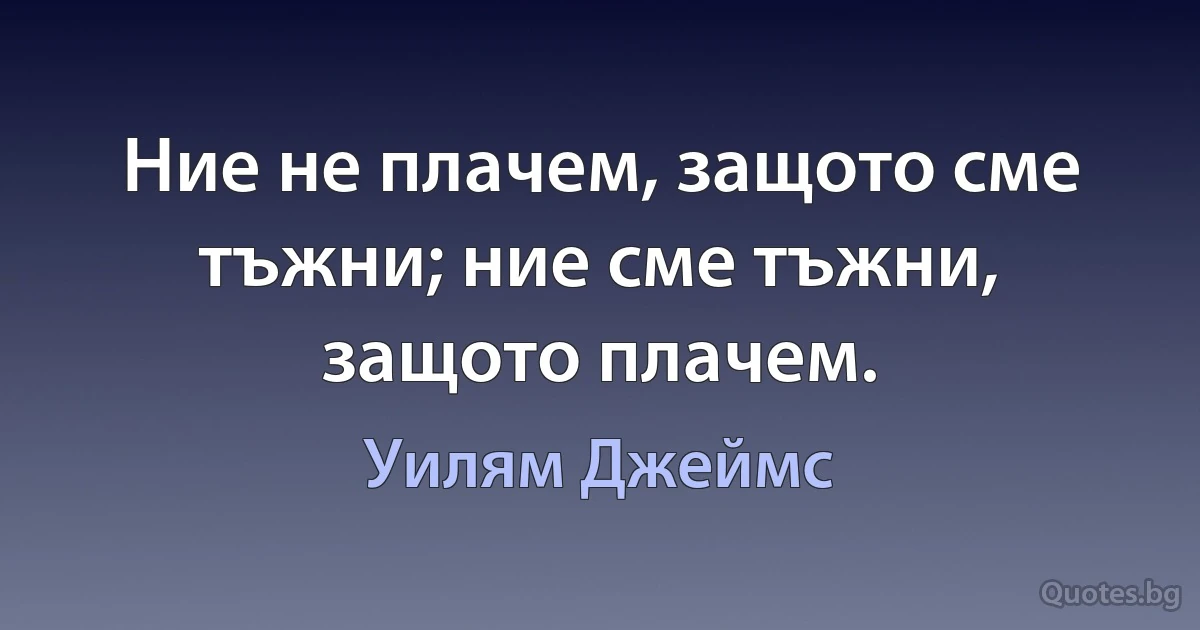 Ние не плачем, защото сме тъжни; ние сме тъжни, защото плачем. (Уилям Джеймс)