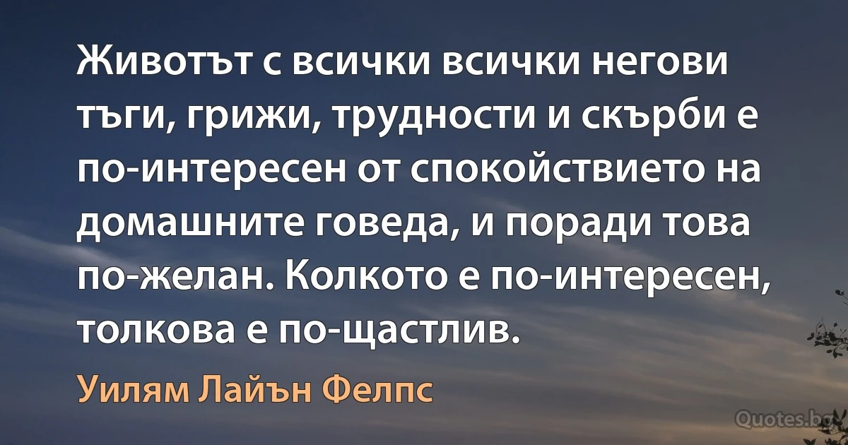 Животът с всички всички негови тъги, грижи, трудности и скърби е по-интересен от спокойствието на домашните говеда, и поради това по-желан. Колкото е по-интересен, толкова е по-щастлив. (Уилям Лайън Фелпс)