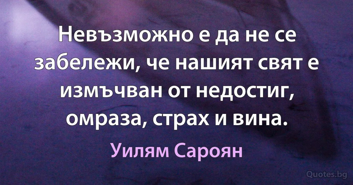 Невъзможно е да не се забележи, че нашият свят е измъчван от недостиг, омраза, страх и вина. (Уилям Сароян)