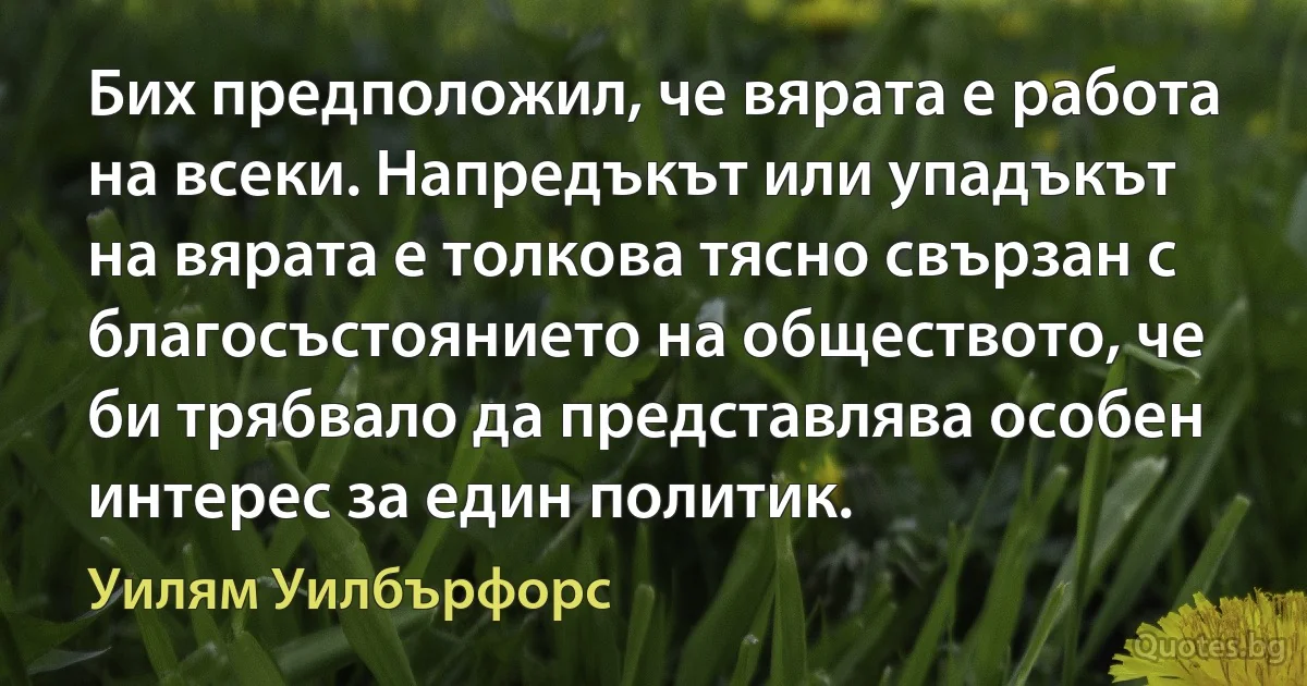 Бих предположил, че вярата е работа на всеки. Напредъкът или упадъкът на вярата е толкова тясно свързан с благосъстоянието на обществото, че би трябвало да представлява особен интерес за един политик. (Уилям Уилбърфорс)