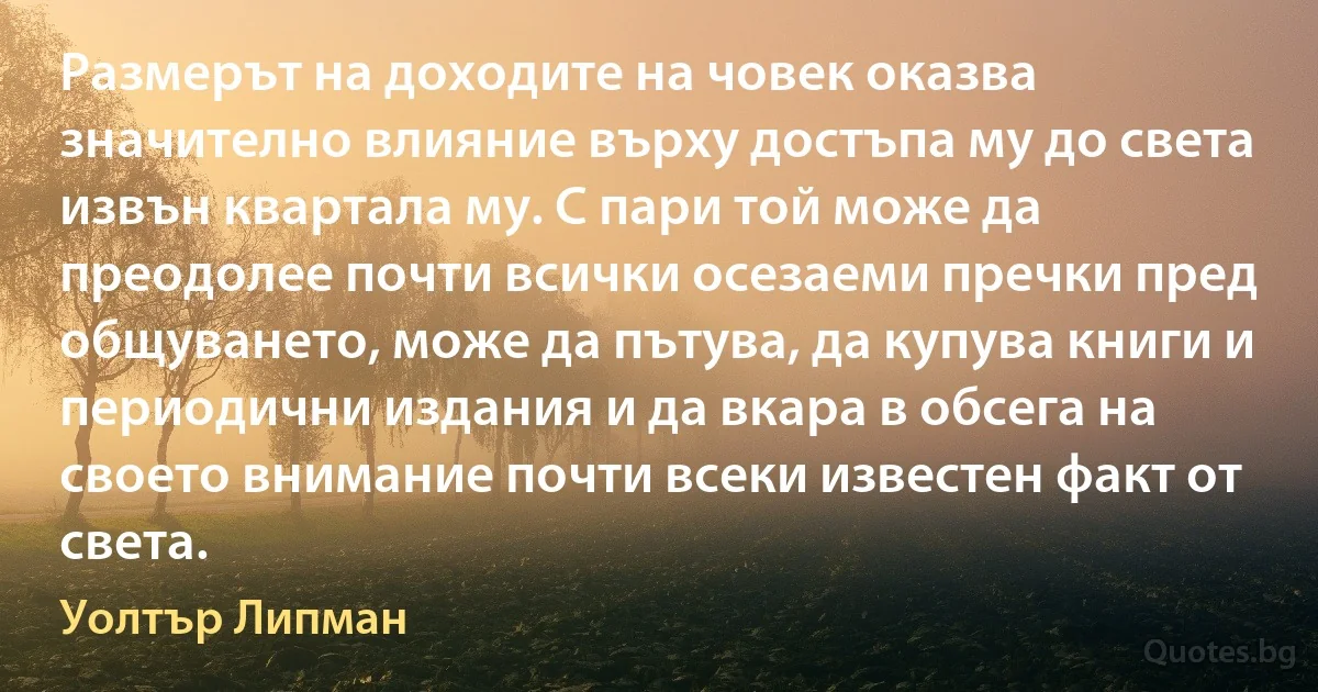 Размерът на доходите на човек оказва значително влияние върху достъпа му до света извън квартала му. С пари той може да преодолее почти всички осезаеми пречки пред общуването, може да пътува, да купува книги и периодични издания и да вкара в обсега на своето внимание почти всеки известен факт от света. (Уолтър Липман)