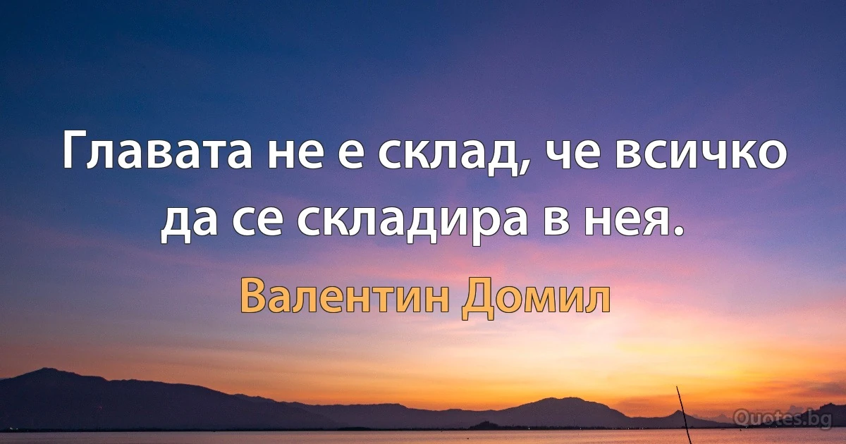 Главата не е склад, че всичко да се складира в нея. (Валентин Домил)