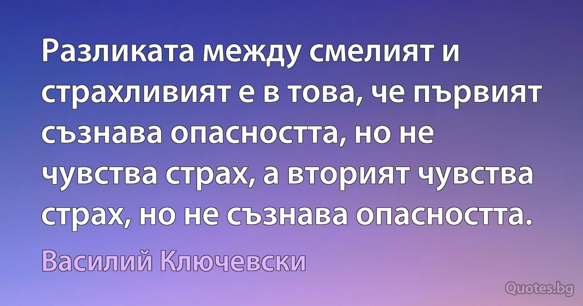 Разликата между смелият и страхливият е в това, че първият съзнава опасността, но не чувства страх, а вторият чувства страх, но не съзнава опасността. (Василий Ключевски)