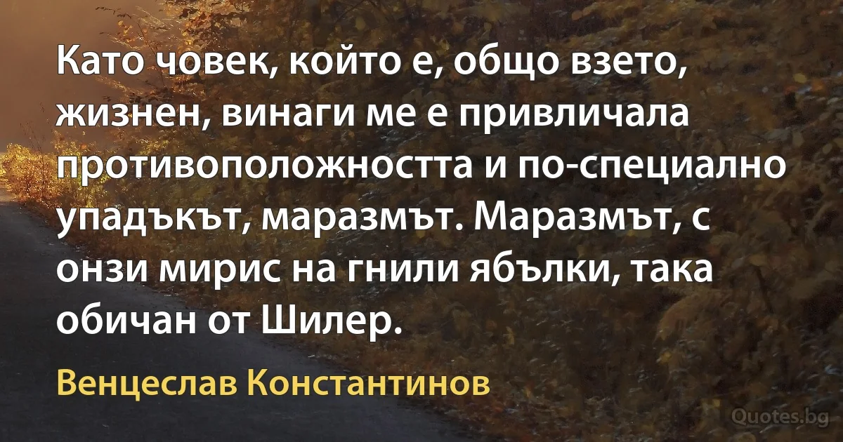 Като човек, който е, общо взето, жизнен, винаги ме е привличала противоположността и по-специално упадъкът, маразмът. Маразмът, с онзи мирис на гнили ябълки, така обичан от Шилер. (Венцеслав Константинов)