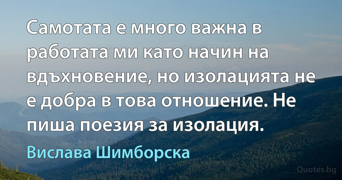 Самотата е много важна в работата ми като начин на вдъхновение, но изолацията не е добра в това отношение. Не пиша поезия за изолация. (Вислава Шимборска)