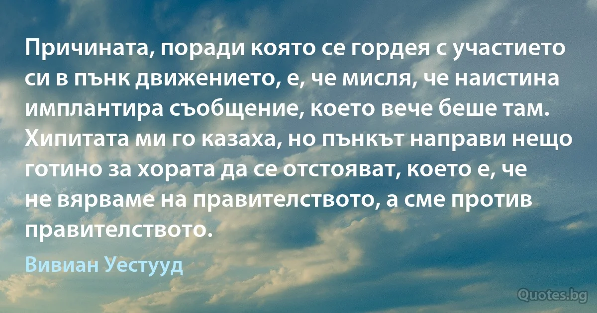 Причината, поради която се гордея с участието си в пънк движението, е, че мисля, че наистина имплантира съобщение, което вече беше там. Хипитата ми го казаха, но пънкът направи нещо готино за хората да се отстояват, което е, че не вярваме на правителството, а сме против правителството. (Вивиан Уестууд)