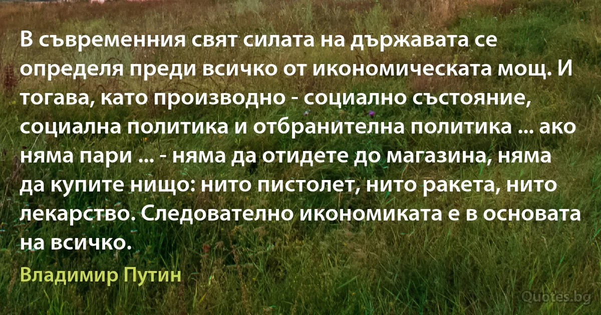 В съвременния свят силата на държавата се определя преди всичко от икономическата мощ. И тогава, като производно - социално състояние, социална политика и отбранителна политика ... ако няма пари ... - няма да отидете до магазина, няма да купите нищо: нито пистолет, нито ракета, нито лекарство. Следователно икономиката е в основата на всичко. (Владимир Путин)