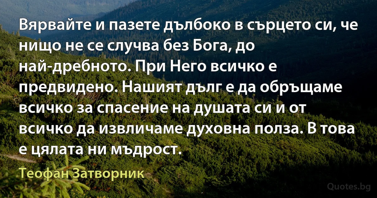 Вярвайте и пазете дълбоко в сърцето си, че нищо не се случва без Бога, до най-дребното. При Него всичко е предвидено. Нашият дълг е да обръщаме всичко за спасение на душата си и от всичко да извличаме духовна полза. В това е цялата ни мъдрост. (Теофан Затворник)