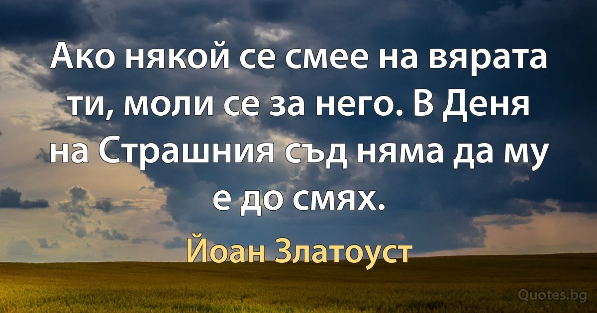 Ако някой се смее на вярата ти, моли се за него. В Деня на Страшния съд няма да му е до смях. (Йоан Златоуст)