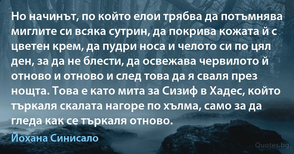 Но начинът, по който елои трябва да потъмнява миглите си всяка сутрин, да покрива кожата й с цветен крем, да пудри носа и челото си по цял ден, за да не блести, да освежава червилото й отново и отново и след това да я сваля през нощта. Това е като мита за Сизиф в Хадес, който търкаля скалата нагоре по хълма, само за да гледа как се търкаля отново. (Йохана Синисало)