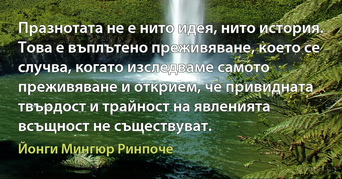 Празнотата не е нито идея, нито история. Това е въплътено преживяване, което се случва, когато изследваме самото преживяване и открием, че привидната твърдост и трайност на явленията всъщност не съществуват. (Йонги Мингюр Ринпоче)