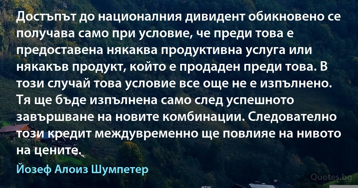 Достъпът до националния дивидент обикновено се получава само при условие, че преди това е предоставена някаква продуктивна услуга или някакъв продукт, който е продаден преди това. В този случай това условие все още не е изпълнено. Тя ще бъде изпълнена само след успешното завършване на новите комбинации. Следователно този кредит междувременно ще повлияе на нивото на цените. (Йозеф Алоиз Шумпетер)