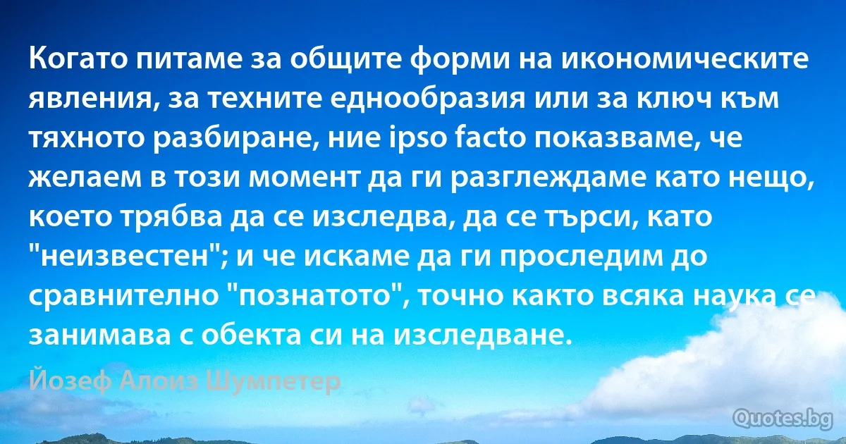 Когато питаме за общите форми на икономическите явления, за техните еднообразия или за ключ към тяхното разбиране, ние ipso facto показваме, че желаем в този момент да ги разглеждаме като нещо, което трябва да се изследва, да се търси, като "неизвестен"; и че искаме да ги проследим до сравнително "познатото", точно както всяка наука се занимава с обекта си на изследване. (Йозеф Алоиз Шумпетер)