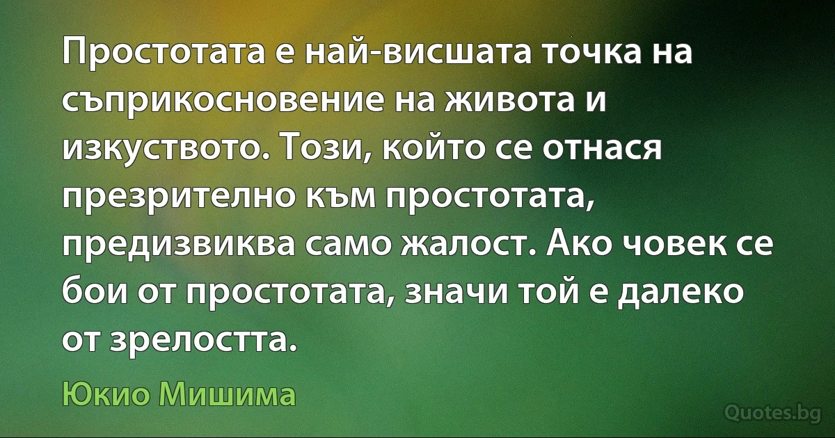 Простотата е най-висшата точка на съприкосновение на живота и изкуството. Този, който се отнася презрително към простотата, предизвиква само жалост. Ако човек се бои от простотата, значи той е далеко от зрелостта. (Юкио Мишима)