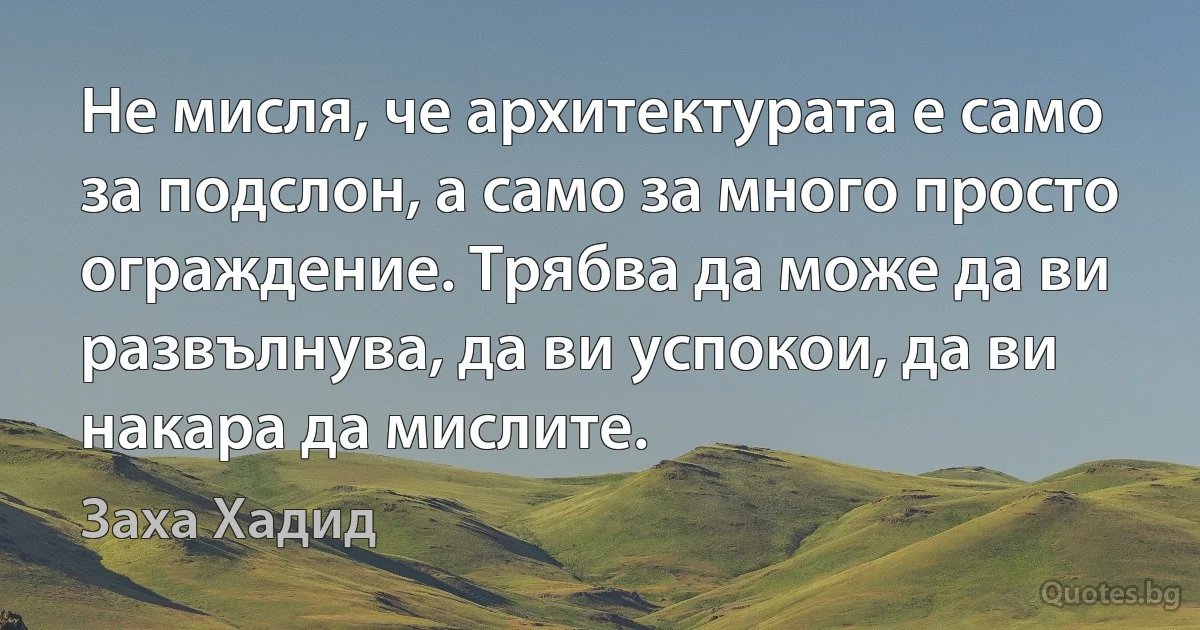 Не мисля, че архитектурата е само за подслон, а само за много просто ограждение. Трябва да може да ви развълнува, да ви успокои, да ви накара да мислите. (Заха Хадид)