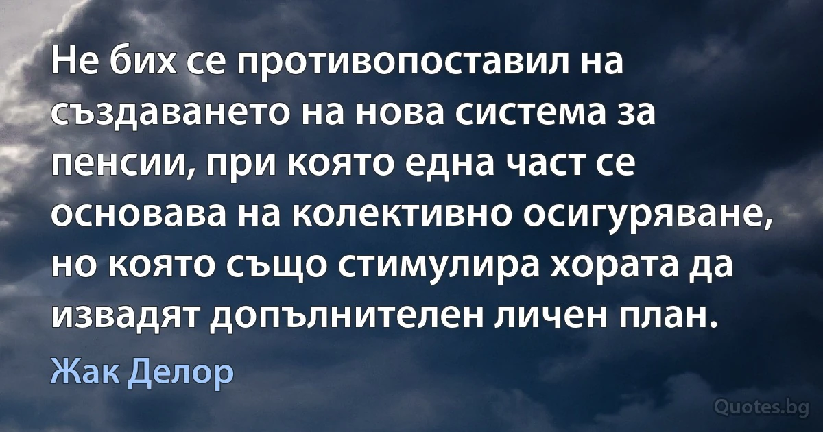 Не бих се противопоставил на създаването на нова система за пенсии, при която една част се основава на колективно осигуряване, но която също стимулира хората да извадят допълнителен личен план. (Жак Делор)