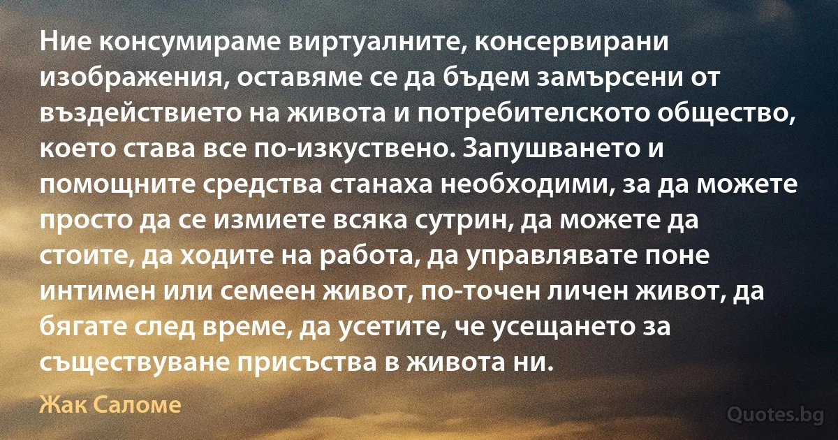 Ние консумираме виртуалните, консервирани изображения, оставяме се да бъдем замърсени от въздействието на живота и потребителското общество, което става все по-изкуствено. Запушването и помощните средства станаха необходими, за да можете просто да се измиете всяка сутрин, да можете да стоите, да ходите на работа, да управлявате поне интимен или семеен живот, по-точен личен живот, да бягате след време, да усетите, че усещането за съществуване присъства в живота ни. (Жак Саломе)