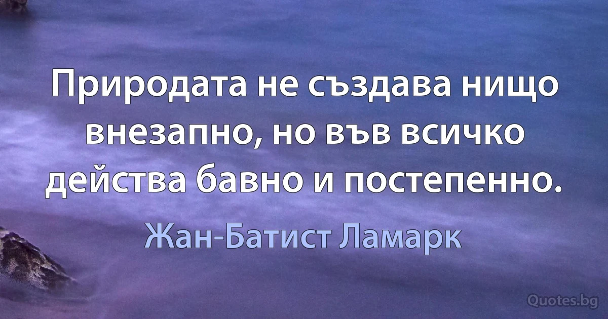 Природата не създава нищо внезапно, но във всичко действа бавно и постепенно. (Жан-Батист Ламарк)