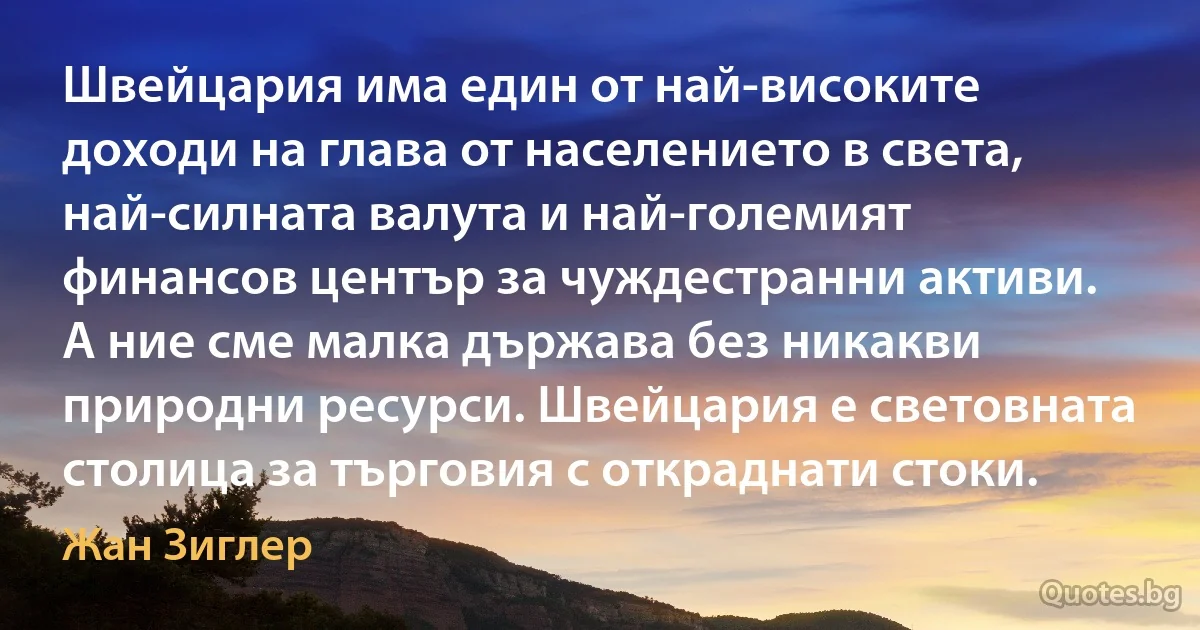 Швейцария има един от най-високите доходи на глава от населението в света, най-силната валута и най-големият финансов център за чуждестранни активи. А ние сме малка държава без никакви природни ресурси. Швейцария е световната столица за търговия с откраднати стоки. (Жан Зиглер)