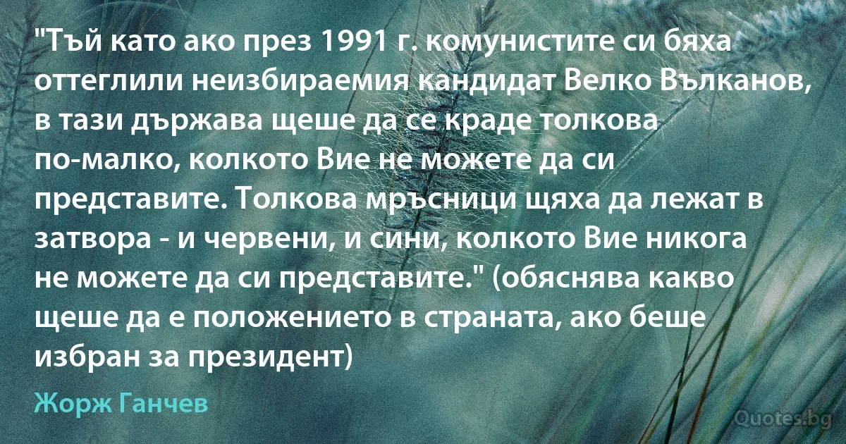 "Тъй като ако през 1991 г. комунистите си бяха оттеглили неизбираемия кандидат Велко Вълканов, в тази държава щеше да се краде толкова по-малко, колкото Вие не можете да си представите. Толкова мръсници щяха да лежат в затвора - и червени, и сини, колкото Вие никога не можете да си представите." (обяснява какво щеше да е положението в страната, ако беше избран за президент) (Жорж Ганчев)