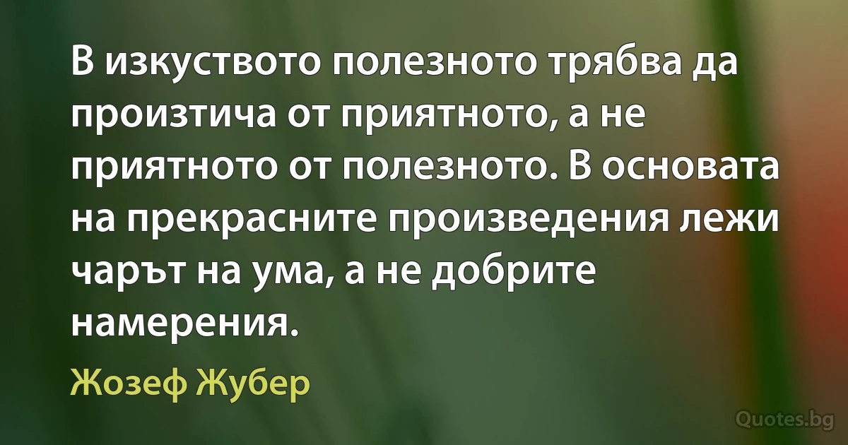 В изкуството полезното трябва да произтича от приятното, а не приятното от полезното. В основата на прекрасните произведения лежи чарът на ума, а не добрите намерения. (Жозеф Жубер)