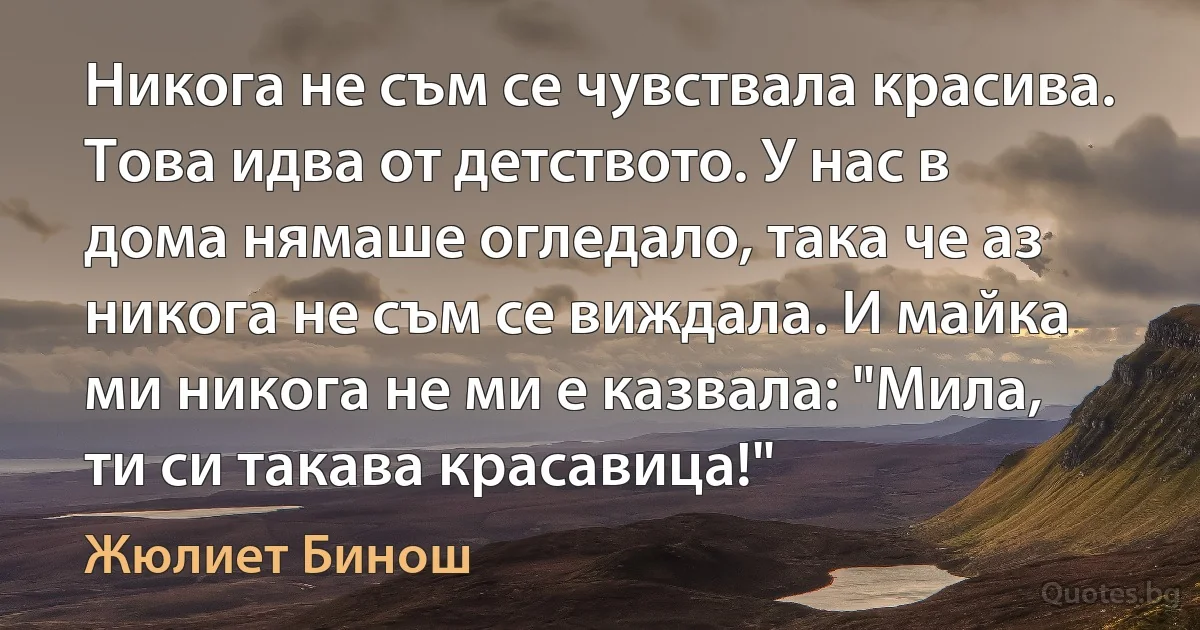 Никога не съм се чувствала красива. Това идва от детството. У нас в дома нямаше огледало, така че аз никога не съм се виждала. И майка ми никога не ми е казвала: "Мила, ти си такава красавица!" (Жюлиет Бинош)