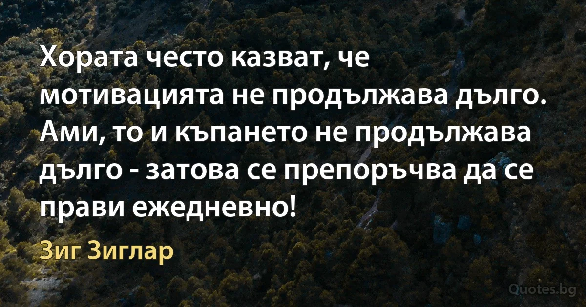 Хората често казват, че мотивацията не продължава дълго. 
Ами, то и къпането не продължава дълго - затова се препоръчва да се прави ежедневно! (Зиг Зиглар)