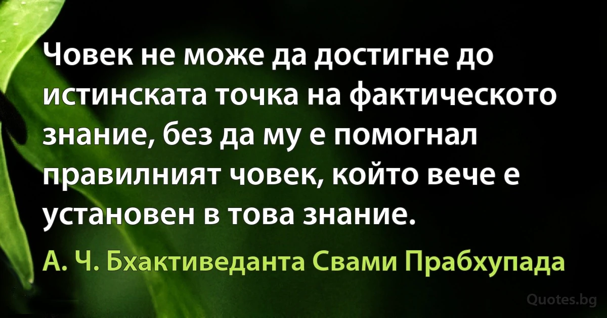 Човек не може да достигне до истинската точка на фактическото знание, без да му е помогнал правилният човек, който вече е установен в това знание. (А. Ч. Бхактиведанта Свами Прабхупада)