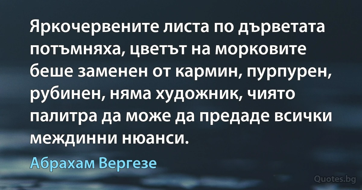 Яркочервените листа по дърветата потъмняха, цветът на морковите беше заменен от кармин, пурпурен, рубинен, няма художник, чиято палитра да може да предаде всички междинни нюанси. (Абрахам Вергезе)