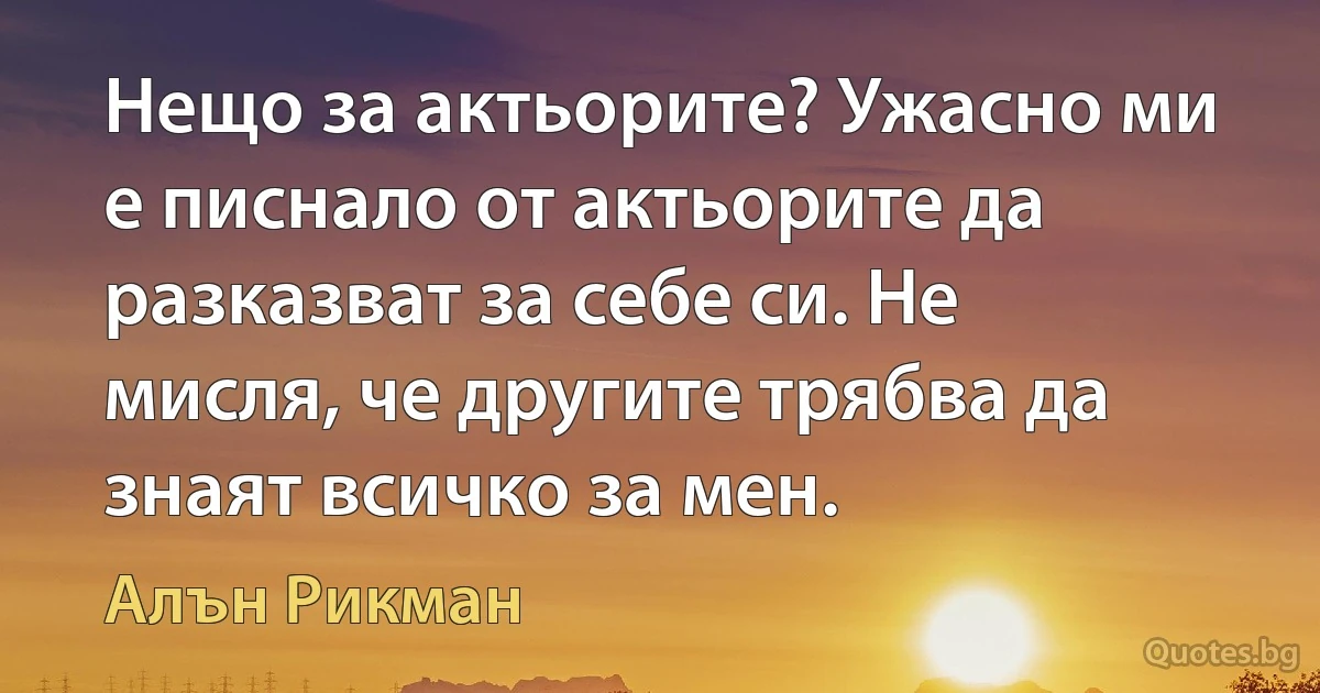 Нещо за актьорите? Ужасно ми е писнало от актьорите да разказват за себе си. Не мисля, че другите трябва да знаят всичко за мен. (Алън Рикман)