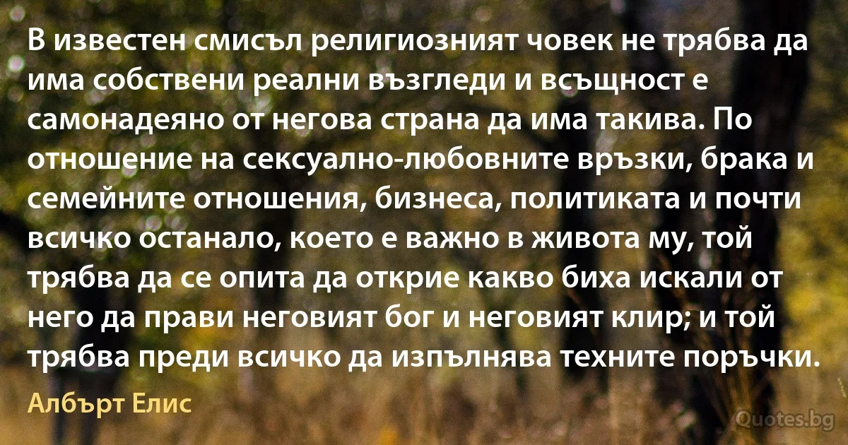 В известен смисъл религиозният човек не трябва да има собствени реални възгледи и всъщност е самонадеяно от негова страна да има такива. По отношение на сексуално-любовните връзки, брака и семейните отношения, бизнеса, политиката и почти всичко останало, което е важно в живота му, той трябва да се опита да открие какво биха искали от него да прави неговият бог и неговият клир; и той трябва преди всичко да изпълнява техните поръчки. (Албърт Елис)