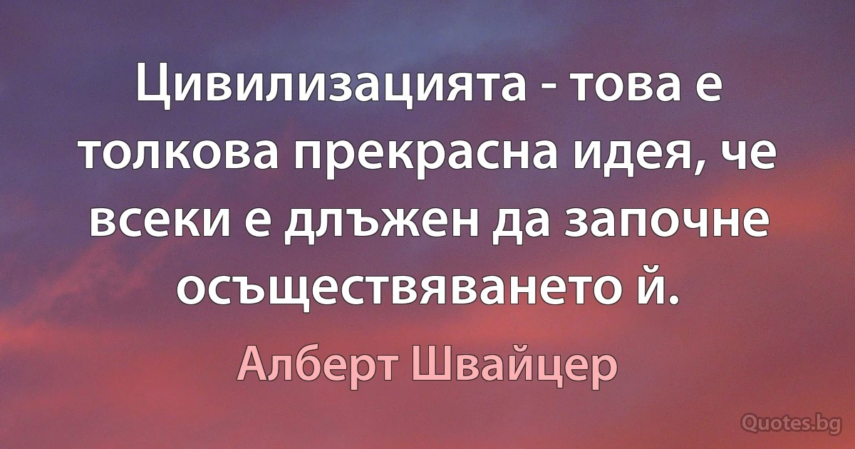 Цивилизацията - това е толкова прекрасна идея, че всеки е длъжен да започне осъществяването й. (Алберт Швайцер)