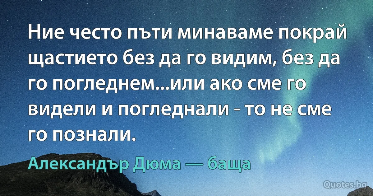 Ние често пъти минаваме покрай щастието без да го видим, без да го погледнем...или ако сме го видели и погледнали - то не сме го познали. (Александър Дюма — баща)