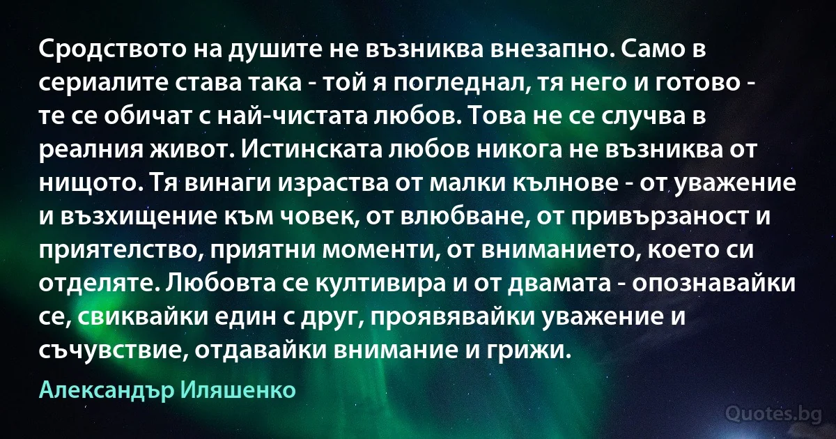 Сродството на душите не възниква внезапно. Само в сериалите става така - той я погледнал, тя него и готово - те се обичат с най-чистата любов. Това не се случва в реалния живот. Истинската любов никога не възниква от нищото. Тя винаги израства от малки кълнове - от уважение и възхищение към човек, от влюбване, от привързаност и приятелство, приятни моменти, от вниманието, което си отделяте. Любовта се култивира и от двамата - опознавайки се, свиквайки един с друг, проявявайки уважение и съчувствие, отдавайки внимание и грижи. (Александър Иляшенко)