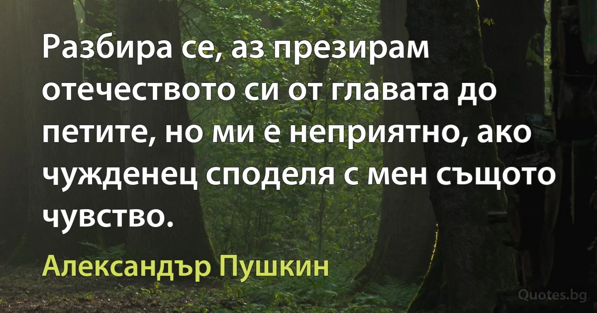 Разбира се, аз презирам отечеството си от главата до петите, но ми е неприятно, ако чужденец споделя с мен същото чувство. (Александър Пушкин)